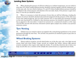 Landing Gear Systems

                     38.     When checking the pressure of cold tyres which are at ambient temperature, any tyre which is
                     more than 10% below loaded inflation pressure should be rejected, together with the companion tyre
                     on the same axle. Any tyre which is between 5% and 10% below loaded inflation pressure should be
                     re-inflated to the correct pressure and checked at the next daily check; if the pressure is again more
                     than 5% low the tyre should be rejected.

                     39.     When it is necessary to check the pressure of tyres that are still hot following a landing the
                     pressure of each tyre should be checked and noted and compared with the pressures of the other tyres
                     on the same undercarriage leg. Any tyre with a pressure 10% or more below the maximum recorded
                     on the same leg should be re-inflated to that maximum pressure, but should be rejected if a similar
                     loss is apparent at the next check. A typical tyre pressure for a commercial aircraft is in the range
                     150-250 PSI. Aircraft with electronic instrument systems (glass cockpit) may include a tyre pressure
                     indication system.

                     Tyre Venting
                     40.    Tubeless tyres are vented to release air trapped in the casing during manufacture or by normal
                     permeation through the inner liner. The awl hole vent positions are marked by green or grey dots on
                     the lower side wall.

                     Wheel Braking Systems
                     41.     Almost without exception, aircraft wheel brakes are of the disc type, only a few light aircraft
                     remain fitted with drum brakes. Larger aircraft use multiple disc brakes, whereas light general
                     aviation aeroplanes often require only single disc brakes. To avoid disc distortion due to heat, very
                     large aircraft often use a variation of the multiple disc system known as a segmented rotor brake.




Chapter 2 Page 25   © G LONGHURST 1999 All Rights Reserved Worldwide
 