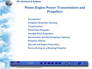 021 Airframe & Systems

                 Piston Engine Power Transmissions and
                               Propellers

                       Introduction
                       Propeller Reduction Gearing
                       Torquemeters
                       Fixed Pitch Propeller
                       Variable Pitch Propellers
                       Synchroniser and Synchrophaser Systems
                       Propeller Checks
                       Aircraft and Engine Protection
                       Forces Acting on a Rotating Propeller




© G LONGHURST 1999 All Rights Reserved Worldwide
 