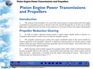 Piston Engine Power Transmissions and Propellers


                     Piston Engine Power Transmissions
                     17




                     and Propellers
                     Introduction
                     1.       The purpose of the propeller is to convert the rotary power, or torque delivered by the engine
                     crankshaft into propulsive power, or thrust to drive the aircraft through the air. In the case of all but
                     light single engined aircraft one form of rpm reduction is necessary between the engine and propeller.

                     Propeller Reduction Gearing
                     2.     In order to achieve optimum power output, a piston engine ideally needs to operate at a
                     crankshaft speed which is well in excess of efficient propeller speeds.

                     3.      The propeller reduction gear reduces the engine crankshaft speed to the speed suitable for
                     efficient operation of the propeller. Epicyclic or planetary reduction gears are always used on radial
                     engines whilst spur gear reduction gearing is generally used on in-line engines. Any of the above may
                     be used on horizontally opposed engines.

                     4.      Roller bearings will normally support the propeller shaft, while a ball or roller thrust bearing
                     transfers propeller thrust to the airframe. Occasionally plain bearings and a thrust washer perform
                     these functions. Lubrication is normally from the engine lubricating oil system. Three types of
                     reduction gear are illustrated at Figure 17-1.




Chapter 17 Page 1   © G LONGHURST 1999 All Rights Reserved Worldwide
 