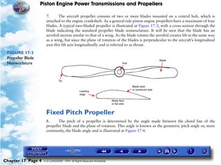 Piston Engine Power Transmissions and Propellers

                     7.      The aircraft propeller consists of two or more blades mounted on a central hub, which is
                     attached to the engine crankshaft. As a general rule piston engine propellers have a maximum of four
                     blades. A typical two-bladed propeller is illustrated at Figure 17-3, with a cross-section through the
                     blade indicating the standard propeller blade nomenclature. It will be seen that the blade has an
                     aerofoil section similar to that of a wing. As the blade rotates the aerofoil creates lift in the same way
                     as a wing, but since the plane of rotation of the blades is perpendicular to the aircraft’s longitudinal
                     axis this lift acts longitudinally and is referred to as thrust.

 FIGURE 17-3
 Propeller Blade
 Nomenclature




                     Fixed Pitch Propeller
                     8.     The pitch of a propeller is determined by the angle made between the chord line of the
                     propeller blade and the plane of rotation. This angle is known as the geometric pitch angle or, more
                     commonly, the blade angle and is illustrated at Figure 17-4.




Chapter 17 Page 4   © G LONGHURST 1999 All Rights Reserved Worldwide
 