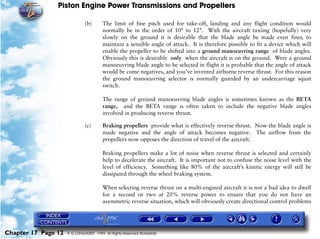 Piston Engine Power Transmissions and Propellers

                              (b)       The limit of fine pitch used for take-off, landing and any flight condition would
                                        normally be in the order of 10° to 12°. With the aircraft taxiing (hopefully) very
                                        slowly on the ground it is desirable that the blade angle be made even finer, to
                                        maintain a sensible angle of attack. It is therefore possible to fit a device which will
                                        enable the propeller to be shifted into a ground manoeuvring range of blade angles.
                                        Obviously this is desirable only when the aircraft is on the ground. Were a ground
                                        manoeuvring blade angle to be selected in flight it is probable that the angle of attack
                                        would be come negatives, and you’ve invented airborne reverse thrust. For this reason
                                        the ground manoeuvring selector is normally guarded by an undercarriage squat
                                        switch.

                                        The range of ground manoeuvring blade angles is sometimes known as the BETA
                                        range, and the BETA range is often taken to include the negative blade angles
                                        involved in producing reverse thrust.

                              (c)       Braking propellers provide what is effectively reverse thrust. Now the blade angle is
                                        made negative and the angle of attack becomes negative. The airflow from the
                                        propellers now opposes the direction of travel of the aircraft.

                                        Braking propellers make a lot of noise when reverse thrust is selected and certainly
                                        help to decelerate the aircraft. It is important not to confuse the noise level with the
                                        level of efficiency. Something like 80% of the aircraft’s kinetic energy will still be
                                        dissipated through the wheel braking system.

                                        When selecting reverse thrust on a multi-engined aircraft it is not a bad idea to dwell
                                        for a second or two at 20% reverse power to ensure that you do not have an
                                        asymmetric reverse situation, which will obviously create directional control problems




Chapter 17 Page 12   © G LONGHURST 1999 All Rights Reserved Worldwide
 