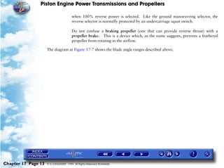 Piston Engine Power Transmissions and Propellers

                                        when 100% reverse power is selected. Like the ground manoeuvring selector, the
                                        reverse selector is normally protected by an undercarriage squat switch.

                                        Do not confuse a braking propeller (one that can provide reverse thrust) with a
                                        propeller brake. This is a device which, as the name suggests, prevents a feathered
                                        propeller from rotating in the airflow.

                     The diagram at Figure 17-7 shows the blade angle ranges described above.




Chapter 17 Page 13   © G LONGHURST 1999 All Rights Reserved Worldwide
 