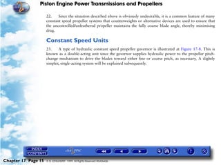 Piston Engine Power Transmissions and Propellers

                     22.    Since the situation described above is obviously undesirable, it is a common feature of many
                     constant speed propeller systems that counterweights or alternative devices are used to ensure that
                     the uncontrolled/unfeathered propeller maintains the fully coarse blade angle, thereby minimising
                     drag.

                     Constant Speed Units
                     23.    A type of hydraulic constant speed propeller governor is illustrated at Figure 17-8. This is
                     known as a double-acting unit since the governor supplies hydraulic power to the propeller pitch-
                     change mechanism to drive the blades toward either fine or coarse pitch, as necessary. A slightly
                     simpler, single-acting system will be explained subsequently.




Chapter 17 Page 15   © G LONGHURST 1999 All Rights Reserved Worldwide
 