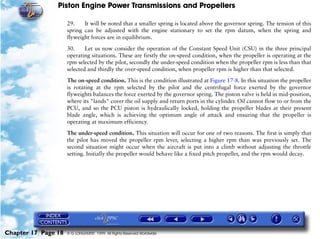 Piston Engine Power Transmissions and Propellers

                     29.    It will be noted that a smaller spring is located above the governor spring. The tension of this
                     spring can be adjusted with the engine stationary to set the rpm datum, when the spring and
                     flyweight forces are in equilibrium.

                     30.     Let us now consider the operation of the Constant Speed Unit (CSU) in the three principal
                     operating situations. These are firstly the on-speed condition, when the propeller is operating at the
                     rpm selected by the pilot, secondly the under-speed condition when the propeller rpm is less than that
                     selected and thirdly the over-speed condition, when propeller rpm is higher than that selected.

                     The on-speed condition. This is the condition illustrated at Figure 17-8. In this situation the propeller
                     is rotating at the rpm selected by the pilot and the centrifugal force exerted by the governor
                     flyweights balances the force exerted by the governor spring. The piston valve is held in mid-position,
                     where its "lands" cover the oil supply and return ports in the cylinder. Oil cannot flow to or from the
                     PCU, and so the PCU piston is hydraulically locked, holding the propeller blades at their present
                     blade angle, which is achieving the optimum angle of attack and ensuring that the propeller is
                     operating at maximum efficiency.

                     The under-speed condition. This situation will occur for one of two reasons. The first is simply that
                     the pilot has moved the propeller rpm lever, selecting a higher rpm than was previously set. The
                     second situation might occur when the aircraft is put into a climb without adjusting the throttle
                     setting. Initially the propeller would behave like a fixed pitch propeller, and the rpm would decay.




Chapter 17 Page 18   © G LONGHURST 1999 All Rights Reserved Worldwide
 