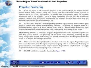 Piston Engine Power Transmissions and Propellers

                     Propeller Feathering
                     32.     When the engine is not driving the propeller of an aircraft in flight, the airflow over the
                     aerofoil section blades creates a lifting force causing them to rotate in the normal direction of
                     rotation, exactly like a child’s toy windmill. The finer the pitch of the propeller blades, the higher the
                     windmilling rpm of the propeller. This is a highly undesirable situation, since the windmilling
                     propeller creates a great deal of drag. Furthermore, the propeller driving a failed engine may well
                     lead to greater damage, overheating and even fire.

                     33.     To avoid these problems a further operating condition is possible with many constant speed
                     propeller control units, known as the feathering condition. This permits the propeller blades of a
                     failed or stationary engine to be moved through coarse pitch to a position where their leading edges
                     face into the air stream and the airflow over them creates no lift, so that they do not rotate.

                     The feathering position. To feather the propeller the propeller rpm lever is moved through the low
                     rpm (fully coarse) position. This physically lifts the piston valve, completely overriding the rpm
                     spring and governor weights and allowing the booster pump to drive the PCU piston to the full
                     extent of its travel in the coarse pitch direction.

                     34.    At the same time the engine throttle is closed, to shut down the engine. As propeller/engine
                     rpm decays the output from the engine-driven booster pump falls, so an alternative feathering oil
                     pressure supply is provided to maintain oil pressure until the propeller is fully feathered. This supply
                     may be from an electrically driven pump or an accumulator.

                     35.      The CSU with feather selected is illustrated at Figure 17-11.




Chapter 17 Page 22   © G LONGHURST 1999 All Rights Reserved Worldwide
 