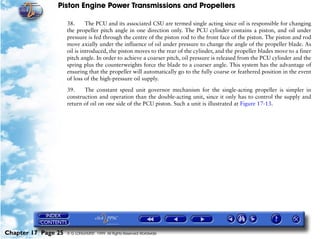 Piston Engine Power Transmissions and Propellers

                     38.      The PCU and its associated CSU are termed single acting since oil is responsible for changing
                     the propeller pitch angle in one direction only. The PCU cylinder contains a piston, and oil under
                     pressure is fed through the centre of the piston rod to the front face of the piston. The piston and rod
                     move axially under the influence of oil under pressure to change the angle of the propeller blade. As
                     oil is introduced, the piston moves to the rear of the cylinder, and the propeller blades move to a finer
                     pitch angle. In order to achieve a coarser pitch, oil pressure is released from the PCU cylinder and the
                     spring plus the counterweights force the blade to a coarser angle. This system has the advantage of
                     ensuring that the propeller will automatically go to the fully coarse or feathered position in the event
                     of loss of the high-pressure oil supply.

                     39.    The constant speed unit governor mechanism for the single-acting propeller is simpler in
                     construction and operation than the double-acting unit, since it only has to control the supply and
                     return of oil on one side of the PCU piston. Such a unit is illustrated at Figure 17-13.




Chapter 17 Page 25   © G LONGHURST 1999 All Rights Reserved Worldwide
 