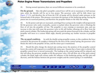 Piston Engine Power Transmissions and Propellers

                     41.      During normal operation, there are several different situations to be considered.

                     On the ground.       Here the pilot's propeller control lever will be set to maximum or full increase
                     rpm, while the throttle will be set to low power. The governor valve will be fully down (see
                     Figure 17-13), and therefore the oil from the CSU oil pump will be directed under pressure to the
                     forward side of the piston. This pressure overcomes the pressure of the feathering spring, forcing the
                     piston into its rearward position, and therefore the propeller blades to the fully fine setting.

                     42.      As the power and rpm are increased, centrifugal force acting on the weights will progressively
                     lift the governor valve until, eventually, a point is reached where the governor valve is blocking the
                     flow of oil into the propeller oil line. The propeller is now rotating at maximum rpm, and any
                     increase in this rpm will cause the governor valve to lift still further, allowing oil to flow from the
                     pitch control cylinder. The feathering spring will now push the piston forward in the cylinder, and the
                     propeller will move to a coarser blade angle, thereby preventing any further increase in propeller
                     rpm.

                     The on-speed condition.         As with the double-acting propeller system, in this condition the force
                     exerted by the governor fly weights is balanced by the force of the control spring, the governor valve
                     blocks the inlet to the propeller oil line, and the status quo is maintained.

                     43.      Should the pilot change the desired rpm setting (move the position of the propeller control
                     lever), the system will respond to re-establish the status quo. Assume that a lower rpm is selected (the
                     propeller control lever is moved rearwards). The loading on the control spring will be reduced, and
                     this will allow the governor weights to lift the governor valve. Oil will flow out of the pitch control
                     cylinder, the blade angle will coarsen under the influence of the feathering spring, and the rpm will
                     decrease, until the balance between the governor weights and the control spring is re-established.




Chapter 17 Page 27   © G LONGHURST 1999 All Rights Reserved Worldwide
 