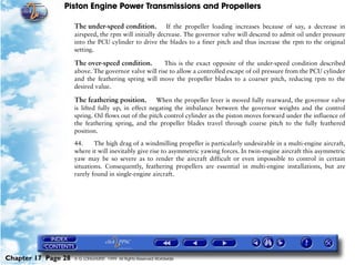 Piston Engine Power Transmissions and Propellers

                     The under-speed condition.          If the propeller loading increases because of say, a decrease in
                     airspeed, the rpm will initially decrease. The governor valve will descend to admit oil under pressure
                     into the PCU cylinder to drive the blades to a finer pitch and thus increase the rpm to the original
                     setting.

                     The over-speed condition.         This is the exact opposite of the under-speed condition described
                     above. The governor valve will rise to allow a controlled escape of oil pressure from the PCU cylinder
                     and the feathering spring will move the propeller blades to a coarser pitch, reducing rpm to the
                     desired value.

                     The feathering position.        When the propeller lever is moved fully rearward, the governor valve
                     is lifted fully up, in effect negating the imbalance between the governor weights and the control
                     spring. Oil flows out of the pitch control cylinder as the piston moves forward under the influence of
                     the feathering spring, and the propeller blades travel through coarse pitch to the fully feathered
                     position.

                     44.     The high drag of a windmilling propeller is particularly undesirable in a multi-engine aircraft,
                     where it will inevitably give rise to asymmetric yawing forces. In twin-engine aircraft this asymmetric
                     yaw may be so severe as to render the aircraft difficult or even impossible to control in certain
                     situations. Consequently, feathering propellers are essential in multi-engine installations, but are
                     rarely found in single-engine aircraft.




Chapter 17 Page 28   © G LONGHURST 1999 All Rights Reserved Worldwide
 