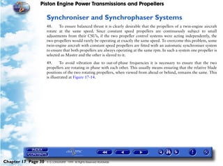 Piston Engine Power Transmissions and Propellers

                     Synchroniser and Synchrophaser Systems
                     48.     To ensure balanced thrust it is clearly desirable that the propellers of a twin-engine aircraft
                     rotate at the same speed. Since constant speed propellers are continuously subject to small
                     adjustments from their CSU’s, if the two propeller control systems were acting independently, the
                     two propellers would rarely be operating at exactly the same speed. To overcome this problem, some
                     twin-engine aircraft with constant speed propellers are fitted with an automatic synchroniser system
                     to ensure that both propellers are always operating at the same rpm. In such a system one propeller is
                     selected as Master and the other is slaved to it.

                     49.      To avoid vibration due to out-of-phase frequencies it is necessary to ensure that the two
                     propellers are rotating in phase with each other. This usually means ensuring that the relative blade
                     positions of the two rotating propellers, when viewed from ahead or behind, remains the same. This
                     is illustrated at Figure 17-14.




Chapter 17 Page 30   © G LONGHURST 1999 All Rights Reserved Worldwide
 