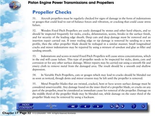 Piston Engine Power Transmissions and Propellers

                     Propeller Checks
                     51.      Aircraft propellers must be regularly checked for signs of damage in the form of indentations
                     or gouges that could lead to out-of-balance forces and vibration, or cracking that could cause stress
                     failure.

                     52.     Wooden Fixed Pitch Propellers are easily damaged by stones and other hard objects, and so
                     should be inspected frequently for nicks, cracks, delamination, scores, breaks in the surface finish,
                     and for security of the leading edge sheath. Deep cuts and deep damage must be removed and an
                     insertion repair carried out. If inner trailing edge or tip damage is removed by sanding to a new
                     profile, then the other propeller blade should be reshaped in a similar manner. Small longitudinal
                     cracks and minor indentations may be repaired by using a mixture of sawdust and glue as filler and
                     sanding smooth.

                     53.     Indentations and scores in metal Fixed Pitch Propellers will cause stress concentrations, which
                     in the end will cause failure. This type of propeller needs to be inspected for nicks, dents, cuts and
                     corrosion or for any other surface damage. Minor repairs may be carried out using a smooth file and
                     emery cloth to remove metal from the damaged area. The result should be a smooth and shallow
                     depression.
                     54.    In Variable Pitch Propellers, cuts or gouges which may lead to cracks should be blended out
                     as soon as noticed, though dents and minor erosion may be left until the propeller is removed.

                     55.     Metal Propeller blades that are twisted, cracked, bent or have severe surface damage must be
                     considered unserviceable. Any damage found on the inner third of a propeller blade, or cracks on any
                     part of the propeller, must be considered as immediate cause for removal of the propeller. Damage on
                     the middle third of the propeller blade may be blended out, while damage on the outer third of the
                     propeller blade may be removed by using a hacksaw.




Chapter 17 Page 32   © G LONGHURST 1999 All Rights Reserved Worldwide
 