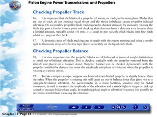Piston Engine Power Transmissions and Propellers

                     Checking Propeller Track
                     56.     It is important that the blades of a propeller all rotate, or track, in the same plane. Blades that
                     are out of track do not produce equal thrust and the thrust imbalance causes propeller induced
                     vibration. On an installed propeller blade tracking can be checked statically by manually rotating the
                     blade tips past a fixed reference point and checking that clearance from it does not vary by more than
                     a limited amount, typically about 1½ mm. It is usual to put variable pitch blades into fine pitch
                     whilst carrying out the check.

                     57.     A dynamic check of blade tracking can be made with the engine running and using a strobe
                     light to illuminate strips of reflective tape placed accurately on the tip of each blade.

                     Checking Propeller Balance
                     58.     It is also important that the propeller blades are all balanced in terms of weight distribution
                     to avoid out-of-balance vibration. This is checked statically with the propeller removed from the
                     aircraft and placed on a balance stand. Propeller balance can be checked dynamically with the
                     propeller installed by devices that sense the amplitude and phase of vibration when the propeller is
                     rotating at various speeds.

                     59.     To take a simple example, suppose one blade of a two-bladed propeller is slightly heavier than
                     the other. When the propeller is rotating this will cause an out-of balance force that gives rise to a
                     once-per-revolution vibration. An accelerometer in a fixed location, sensitive only to radial
                     movement, is used to measure the amplitude of the vibration and a strobe light or magnetic pick-up
                     is used to measure blade phase angle. By matching phase angle to vibration frequency it is possible to
                     determine which blade is causing the vibration.




Chapter 17 Page 33   © G LONGHURST 1999 All Rights Reserved Worldwide
 