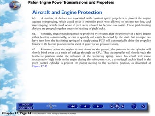 Piston Engine Power Transmissions and Propellers

                     Aircraft and Engine Protection
                     60.    A number of devices are associated with constant speed propellers to protect the engine
                     against overspeeding, which could occur if propeller pitch were allowed to become too fine, and
                     overtorquing, which could occur if pitch were allowed to become too coarse. These pitch-limiting
                     devices are grouped together under the heading of pitch locks.

                     61.     Similarly, aircraft handling must be protected by ensuring that the propeller of a failed engine
                     either feathers automatically, or can be quickly and easily feathered by the pilot. For example, we
                     have seen how the feathering spring of a single-acting PCU will automatically drive the propeller
                     blades to the feather position in the event of governor oil pressure failure.

                     62.    However, when the engine is shut down on the ground, the pressure in the cylinder will
                     slowly bleed away as a result of leakage through the CSU. Thus the propeller will slowly reach the
                     feathered position under the influence of the feathering spring. Since this could well cause
                     unacceptably high loads on the engine during the subsequent start, a centrifugal latch is fitted in the
                     pitch control cylinder to prevent the piston moving to the feathered position, as illustrated at
                     Figure 17-15




Chapter 17 Page 34   © G LONGHURST 1999 All Rights Reserved Worldwide
 