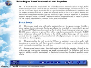 Piston Engine Power Transmissions and Propellers

                     64.     It should be noted however that this system has serious potential hazards in flight. In the
                     event of an engine failure caused by a major mechanical fault (for example, seizure due to loss of oil),
                     the rate at which the engine decelerates may be rapid. Under these circumstances it is imperative that
                     the pilot takes immediate action to feather the propeller. Should he fail to do so before the rpm falls
                     into the latch engagement regime (typically about 1000 rpm) it will be impossible to feather the
                     propeller. The pilot is now faced with a serious asymmetric drag problem that, if it were to occur at
                     the low airspeed associated with climb-out, could prove irrecoverable.

                     Pitch Stops
                     65.     The constant speed range will not be maintained at very low power settings. Consider a
                     piston engined aircraft, and assume that the rpm selector (the propeller lever) is set to 2,300 rpm and
                     the throttle to 23" Hg (inches of mercury). As the throttle is closed the engine produces less power.
                     The CSU senses a reduction in rpm and fines off the propeller to overcome this. Eventually the PCU
                     piston will contact a fine pitch stop located in the cylinder, and the blade angle will now remain
                     constant. Since the propeller has become effectively a fixed pitch unit, the low power setting must
                     now result in a decreasing rpm.

                     66.     The position of the fine pitch stop in the PCU may be such that it ensures the propeller blade
                     cannot move to such a fine pitch that reverse thrust would result with the aircraft in flight. In this
                     case it becomes known as a flight-fine pitch stop.

                     67.    During ground manoeuvring a finer pitch setting is desirable, for operating efficiently at low
                     taxi speeds and ensuring that maximum taxi speed is not exceeded. The flight-fine pitch stop is
                     therefore withdrawn, either automatically or by pilot selection, when the aircraft weight is on the
                     wheels.




Chapter 17 Page 36   © G LONGHURST 1999 All Rights Reserved Worldwide
 