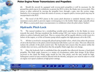 Piston Engine Power Transmissions and Propellers

                     68.    Should the aircraft be equipped with reverse-pitch propellers it will be necessary for the
                     ground fine pitch stop to be withdrawn to permit the PCU to drive the blades into reverse pitch. This
                     action is often achieved by moving the propeller lever through a gate, into the reverse range.
                     Similarly, if it is necessary to limit the extent of reverse, or negative pitch a reverse pitch stop may be
                     incorporated in the PCU.

                     69.   The travel of the PCU piston in the coarse pitch direction is similarly limited, either to a
                     maximum coarse pitch to prevent engine overtorquing or to the feather blade angle, typically about
                     85°. Where a coarse pitch stop is incorporated, it is withdrawn when the pilot selects ‘feather’.

                     Hydraulic Pitch Lock
                     70.     The natural tendency for a windmilling variable pitch propeller is for the blades to move
                     towards fine pitch. Having considered the double-acting CSU, one means of preventing this is its
                     ability to achieve hydraulic pitch lock. This is a system that will be equally effective in the event of a
                     failure of the engine, or of the oil booster pump which supplies the high-pressure oil to the CSU.

                     71.      All that is involved is strategically placed spring loaded valves, which close when the pressure
                     of oil in the feed lines to the pitch control mechanism falls below a pre-set value. This now effectively
                     isolates the cylinder of the pitch control unit. The hydraulic lock ensures that the piston within the
                     cylinder does not move, and therefore that the propeller blade angle does not change.
                     72.    Once the hydraulic lock is established then the propeller has effectively become a fixed pitch
                     propeller. The blade angle, however, is a matter of circumstance rather than design. If the failure
                     occurred in the climb the blade angle would be low (fine pitch), and the rpm would be high.
                     Subsequent control of rpm would be effected with the throttle, and great care must be taken to avoid
                     an engine over-speed condition at high power settings.




Chapter 17 Page 37   © G LONGHURST 1999 All Rights Reserved Worldwide
 