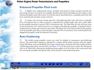 Piston Engine Power Transmissions and Propellers

                     Enhanced Propeller Pitch Lock
                     73.    A slightly more sophisticated system, normally only found on larger transport aircraft, for
                     preventing excessive over-speed of a propeller should control be lost through governor failure, is the
                     enhanced propeller pitch lock system. As with the system described above, a propeller pitch lock will
                     form automatically, the pilot cannot control it.

                     74.     As engine rpm increases during take-off, a flyweight-operated valve will close at typically
                     95% of maximum rpm, in order to prevent a rapid decrease in blade angle. The valve is then offset
                     by the propeller governor to permit 100% of maximum rpm. The bleed shut-off valve will now close
                     if rpm increases by 10% and the governor is no longer controlling the propeller. A hydraulic lock is
                     formed and any further rpm increase is prevented. The bleed valve will remain locked in this position
                     until the propeller rpm falls to some low figure, typically 50% of maximum. Even with the pitch lock
                     engaged the propeller could be feathered if necessary.

                     Auto Feathering
                     75.     The double acting propeller system can easily be adapted to incorporate auto-feathering
                     devices. The auto-feather sequence is initiated by a torque switch, which activates when the engine
                     torque falls below a pre-set threshold. The torque switch opens a solenoid valve that enables oil from
                     a feathering pump to flow into the CSU, (see Figure 17-8). At the same time it causes the CSU piston
                     valve to be lifted fully, allowing the feathering pump supply of oil to be fed to the coarse pitch feed
                     line, driving the propeller through the fully coarse position to the feathered position.




Chapter 17 Page 38   © G LONGHURST 1999 All Rights Reserved Worldwide
 