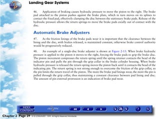 Landing Gear Systems

                     46.    Application of braking causes hydraulic pressure to move the piston to the right. The brake
                     pad attached to the piston pushes against the brake plate, which in turn moves on its splines to
                     contact the fixed pad, effectively clamping the disc between the stationary brake pads. Release of the
                     hydraulic pressure allows the return springs to move the brake pads axially out of contact with the
                     disc.

                     Automatic Brake Adjusters
                     47.     As the friction linings of the brake pads wear it is important that the clearance between the
                     lining and the disc, with brakes released, is maintained constant, otherwise brake control authority
                     would be progressively reduced.

                     48.     An example of a single-disc brake adjuster is shown at Figure 2-13. When brake hydraulic
                     pressure is applied to the piston it moves to the right, forcing the brake pads to grip the brake disc.
                     The piston movement compresses the return spring until the spring retainer contacts the head of the
                     indicator pin and pulls the pin through the grip collar in the brake cylinder housing. When brake
                     hydraulic pressure is released the return spring moves the piston back until it contacts the head of the
                     indicating pin. The return spring is not strong enough to overcome the friction of the grip collar, so
                     the pin limits the return travel of the piston. The more the brake pad linings wear, the more the pin is
                     pulled through the grip collar, thus maintaining a constant clearance between pad lining and disc.
                     The amount of pin external protrusion is an indication of brake pad wear.




Chapter 2 Page 29   © G LONGHURST 1999 All Rights Reserved Worldwide
 