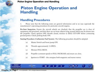 Piston Engine Operation and Handling


                     Piston Engine Operation and
                     18




                     Handling
                     Handling Procedures
                     1.    Please note that the following notes are general information and in no way supersede the
                     manufacturer's operating procedures for particular aircraft engines.

                     Pre-Start Inspection. Ensure the aircraft wheels are chocked, that the propeller arc is clear of
                     equipment and personnel, and that there are no loose objects lying around which may be drawn into
                     the propeller. Check ignition OFF, throttle closed, mixture to IDLE CUT-OFF before connecting
                     ground power. Check parking brake ON.

                     Starting Procedures (Carburettor Fuel System). The following procedure should be adopted:

                               (a)      Master Switch and boost pump ON.

                               (b)      Throttle approximately ½ OPEN.

                               (c)      Mixture FULL RICH.

                               (d)      Propeller (constant-speed) to FULL INCREASE and ensure arc clear.

                               (e)      Ignition to START - this energises both magnetos and starter motor.




Chapter 18 Page 1   © G LONGHURST 1999 All Rights Reserved Worldwide
 