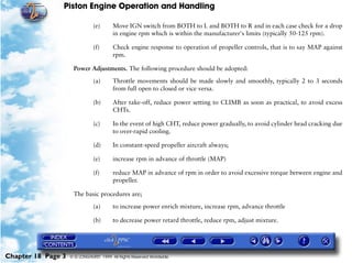 Piston Engine Operation and Handling

                               (e)      Move IGN switch from BOTH to L and BOTH to R and in each case check for a drop
                                        in engine rpm which is within the manufacturer's limits (typically 50-125 rpm).

                               (f)      Check engine response to operation of propeller controls, that is to say MAP against
                                        rpm.

                     Power Adjustments. The following procedure should be adopted:

                               (a)      Throttle movements should be made slowly and smoothly, typically 2 to 3 seconds
                                        from full open to closed or vice versa.

                               (b)      After take-off, reduce power setting to CLIMB as soon as practical, to avoid excess
                                        CHTs.

                               (c)      In the event of high CHT, reduce power gradually, to avoid cylinder head cracking due
                                        to over-rapid cooling.

                               (d)      In constant-speed propeller aircraft always;

                               (e)      increase rpm in advance of throttle (MAP)

                               (f)      reduce MAP in advance of rpm in order to avoid excessive torque between engine and
                                        propeller.

                     The basic procedures are;

                               (a)      to increase power enrich mixture, increase rpm, advance throttle

                               (b)      to decrease power retard throttle, reduce rpm, adjust mixture.




Chapter 18 Page 3   © G LONGHURST 1999 All Rights Reserved Worldwide
 