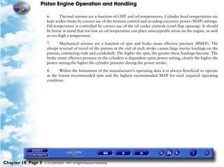 Piston Engine Operation and Handling

                     6.     Thermal stresses are a function of CHT and oil temperatures. Cylinder head temperatures are
                     kept within limits by correct use of the mixture control and avoiding excessive power (MAP) settings.
                     Oil temperature is controlled by correct use of the oil cooler controls (cowl flap opening). It should
                     be borne in mind that too low an oil temperature can place unacceptable stress on the engine, as well
                     as too high a temperature.

                     7.     Mechanical stresses are a function of rpm and brake mean effective pressure (BMEP). The
                     abrupt reversal of travel of the pistons at the end of each stroke causes large inertia loadings on the
                     pistons, connecting rods and crankshaft. The higher the rpm, the greater these loadings become. The
                     brake mean effective pressure in the cylinders is dependent upon power setting, clearly the higher the
                     power setting the higher the cylinder pressure during the power stroke.

                     8.      Within the limitations of the manufacturer’s operating data it is always beneficial to operate
                     at the lowest recommended rpm and the highest recommended MAP for each required operating
                     condition.




Chapter 18 Page 5   © G LONGHURST 1999 All Rights Reserved Worldwide
 