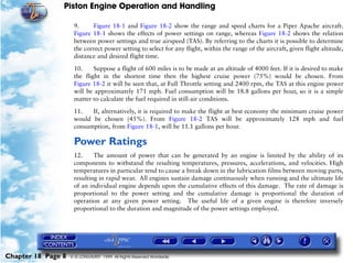 Piston Engine Operation and Handling

                     9.     Figure 18-1 and Figure 18-2 show the range and speed charts for a Piper Apache aircraft.
                     Figure 18-1 shows the effects of power settings on range, whereas Figure 18-2 shows the relation
                     between power settings and true airspeed (TAS). By referring to the charts it is possible to determine
                     the correct power setting to select for any flight, within the range of the aircraft, given flight altitude,
                     distance and desired flight time.

                     10.     Suppose a flight of 600 miles is to be made at an altitude of 4000 feet. If it is desired to make
                     the flight in the shortest time then the highest cruise power (75%) would be chosen. From
                     Figure 18-2 it will be seen that, at Full Throttle setting and 2400 rpm, the TAS at this engine power
                     will be approximately 171 mph. Fuel consumption will be 18.8 gallons per hour, so it is a simple
                     matter to calculate the fuel required in still-air conditions.

                     11.   If, alternatively, it is required to make the flight at best economy the minimum cruise power
                     would be chosen (45%). From Figure 18-2 TAS will be approximately 128 mph and fuel
                     consumption, from Figure 18-1, will be 11.1 gallons per hour.

                     Power Ratings
                     12.     The amount of power that can be generated by an engine is limited by the ability of its
                     components to withstand the resulting temperatures, pressures, accelerations, and velocities. High
                     temperatures in particular tend to cause a break down in the lubrication films between moving parts,
                     resulting in rapid wear. All engines sustain damage continuously when running and the ultimate life
                     of an individual engine depends upon the cumulative effects of this damage. The rate of damage is
                     proportional to the power setting and the cumulative damage is proportional the duration of
                     operation at any given power setting. The useful life of a given engine is therefore inversely
                     proportional to the duration and magnitude of the power settings employed.




Chapter 18 Page 8   © G LONGHURST 1999 All Rights Reserved Worldwide
 