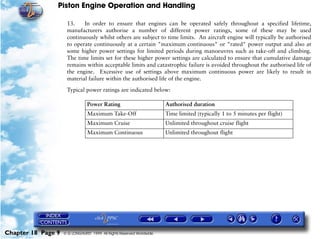 Piston Engine Operation and Handling

                     13.    In order to ensure that engines can be operated safely throughout a specified lifetime,
                     manufacturers authorise a number of different power ratings, some of these may be used
                     continuously whilst others are subject to time limits. An aircraft engine will typically be authorised
                     to operate continuously at a certain "maximum continuous" or "rated" power output and also at
                     some higher power settings for limited periods during manoeuvres such as take-off and climbing.
                     The time limits set for these higher power settings are calculated to ensure that cumulative damage
                     remains within acceptable limits and catastrophic failure is avoided throughout the authorised life of
                     the engine. Excessive use of settings above maximum continuous power are likely to result in
                     material failure within the authorised life of the engine.

                     Typical power ratings are indicated below:

                                Power Rating                           Authorised duration
                                Maximum Take-Off                       Time limited (typically 1 to 5 minutes per flight)
                                Maximum Cruise                         Unlimited throughout cruise flight
                                Maximum Continuous                     Unlimited throughout flight




Chapter 18 Page 9   © G LONGHURST 1999 All Rights Reserved Worldwide
 