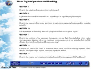 Piston Engine Operation and Handling

                     QUESTION 7.

                     Describe the principle of operation of the turbocharger?

                     QUESTION 8.

                     Explain the function of an intercooler in a turbocharged or supercharged piston engine?

                     QUESTION 9.

                     Describe the purpose of the waste gate in an aircraft piston engine, its location, and its operating
                     principle?

                     QUESTION 10.

                     List the methods of controlling the waste gate position in an aircraft piston engine?

                     QUESTION 11.

                     Describe the positions of the waste gate throughout a normal flight from including, before engine
                     start up, engine idle, take-off power, maximum continuous power at low altitude, climb to high
                     altitude, descent to low altitude and low power setting?

                     QUESTION 12.
                     Compare and contrast the curves of maximum power versus altitude of normally aspirated, turbo-
                     charged, and supercharged engines, identifying significant points?

                     QUESTION 13.

                     Describe the purpose and operating principles of manifold pressure gauges (MAP and Boost)?




Chapter 18 Page 11   © G LONGHURST 1999 All Rights Reserved Worldwide
 