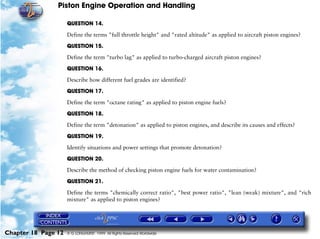 Piston Engine Operation and Handling

                     QUESTION 14.

                     Define the terms "full throttle height" and "rated altitude" as applied to aircraft piston engines?

                     QUESTION 15.

                     Define the term "turbo lag" as applied to turbo-charged aircraft piston engines?

                     QUESTION 16.

                     Describe how different fuel grades are identified?

                     QUESTION 17.

                     Define the term "octane rating" as applied to piston engine fuels?

                     QUESTION 18.

                     Define the term "detonation" as applied to piston engines, and describe its causes and effects?

                     QUESTION 19.

                     Identify situations and power settings that promote detonation?

                     QUESTION 20.

                     Describe the method of checking piston engine fuels for water contamination?

                     QUESTION 21.

                     Define the terms "chemically correct ratio", "best power ratio", "lean (weak) mixture", and "rich
                     mixture" as applied to piston engines?




Chapter 18 Page 12   © G LONGHURST 1999 All Rights Reserved Worldwide
 