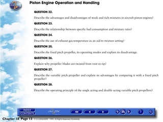 Piston Engine Operation and Handling

                     QUESTION 22.

                     Describe the advantages and disadvantages of weak and rich mixtures in aircraft piston engines?

                     QUESTION 23.

                     Describe the relationship between specific fuel consumption and mixture ratio?

                     QUESTION 24.

                     Describe the use of exhaust gas temperature as an aid to mixture setting?

                     QUESTION 25.

                     Describe the fixed pitch propeller, its operating modes and explain its disadvantage.

                     QUESTION 26.

                     Explain why propeller blades are twisted from root to tip?

                     QUESTION 27.

                     Describe the variable pitch propeller and explain its advantages by comparing it with a fixed pitch
                     propeller?
                     QUESTION 28.

                     Describe the operating principle of the single acting and double acting variable pitch propellers?




Chapter 18 Page 13   © G LONGHURST 1999 All Rights Reserved Worldwide
 