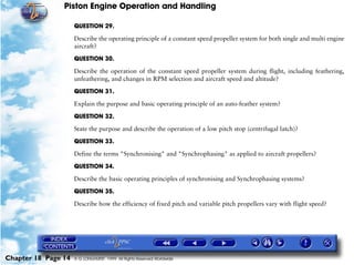 Piston Engine Operation and Handling

                     QUESTION 29.

                     Describe the operating principle of a constant speed propeller system for both single and multi engine
                     aircraft?

                     QUESTION 30.

                     Describe the operation of the constant speed propeller system during flight, including feathering,
                     unfeathering, and changes in RPM selection and aircraft speed and altitude?

                     QUESTION 31.

                     Explain the purpose and basic operating principle of an auto-feather system?

                     QUESTION 32.

                     State the purpose and describe the operation of a low pitch stop (centrifugal latch)?

                     QUESTION 33.

                     Define the terms "Synchronising" and "Synchrophasing" as applied to aircraft propellers?

                     QUESTION 34.

                     Describe the basic operating principles of synchronising and Synchrophasing systems?

                     QUESTION 35.

                     Describe how the efficiency of fixed pitch and variable pitch propellers vary with flight speed?




Chapter 18 Page 14   © G LONGHURST 1999 All Rights Reserved Worldwide
 
