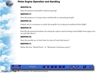 Piston Engine Operation and Handling

                     QUESTION 36.

                     State the purpose of propeller reduction gearing?

                     QUESTION 37.

                     State the purpose of a torque-meter and describe its operating principle?

                     QUESTION 38.

                     Explain why it is necessary to check the propeller for its physical condition before flight?

                     QUESTION 39.

                     Describe the general procedures for setting the engine controls during normal flight from engine start
                     up until shut down?

                     QUESTION 40.

                     State the possible use of time limits for take-off and climb power?

                     QUESTION 41.

                     Define the term "Rated Power" or "Maximum Continuous power"




Chapter 18 Page 15   © G LONGHURST 1999 All Rights Reserved Worldwide
 