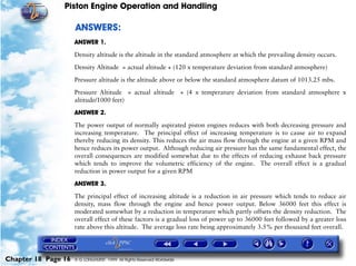 Piston Engine Operation and Handling

                     ANSWERS:
                     ANSWER 1.

                     Density altitude is the altitude in the standard atmosphere at which the prevailing density occurs.

                     Density Altitude = actual altitude + (120 x temperature deviation from standard atmosphere)

                     Pressure altitude is the altitude above or below the standard atmosphere datum of 1013.25 mbs.

                     Pressure Altitude = actual altitude + (4 x temperature deviation from standard atmosphere x
                     altitude/1000 feet)

                     ANSWER 2.

                     The power output of normally aspirated piston engines reduces with both decreasing pressure and
                     increasing temperature. The principal effect of increasing temperature is to cause air to expand
                     thereby reducing its density. This reduces the air mass flow through the engine at a given RPM and
                     hence reduces its power output. Although reducing air pressure has the same fundamental effect, the
                     overall consequences are modified somewhat due to the effects of reducing exhaust back pressure
                     which tends to improve the volumetric efficiency of the engine. The overall effect is a gradual
                     reduction in power output for a given RPM

                     ANSWER 3.

                     The principal effect of increasing altitude is a reduction in air pressure which tends to reduce air
                     density, mass flow through the engine and hence power output. Below 36000 feet this effect is
                     moderated somewhat by a reduction in temperature which partly offsets the density reduction. The
                     overall effect of these factors is a gradual loss of power up to 36000 feet followed by a greater loss
                     rate above this altitude. The average loss rate being approximately 3.5% per thousand feet overall.




Chapter 18 Page 16   © G LONGHURST 1999 All Rights Reserved Worldwide
 