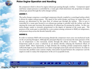 Piston Engine Operation and Handling

                     the compressor which is driven by engine exhaust gas passing through a turbine. Compressor speed
                     and hence output pressure is controlled by a waste gate which determines the proportion of engine
                     exhaust gas passed through the turbo-charger turbine.

                     ANSWER 7.

                     The turbo-charger comprises a centrifugal compressor directly coupled to a centrifugal turbine which
                     is driven by engine exhaust gasses. The speed of the turbo-charger and hence its output flow and
                     pressure are determined by the mass flow of exhaust gas through the turbine. This in turn is
                     controlled by a waste gate located in an exhaust gas passage in parallel with the turbine such that
                     opening the waste gate increases the proportion of exhaust gas by-passing the turbine. In this way
                     turbo-charger output is inversely proportional to the degree of opening of the waste gate. The
                     position of the waste gate is controlled by a servo piston sensing variations in MAP, air temperature,
                     and pressure drop across the throttle butterfly valve.

                     ANSWER 8.

                     In order to maintain MAP with increasing altitude the compressor must carry out mechanical work
                     on the air passing through it. Although the principal objective is to increase the static pressure of the
                     air, its temperature is also increased, mainly through the effects of friction. This increased
                     temperature tends to cause a reduction in air density thereby reducing the beneficial effects of
                     constant MAP. More importantly, at high altitudes the resulting cylinder temperatures might be
                     sufficiently high to cause detonation even when using high octane fuels and rich mixtures. In order to
                     overcome this problem some systems employ intercoolers located between the compressor and the
                     engine in order to reduce the temperature of the air to acceptable levels.




Chapter 18 Page 18   © G LONGHURST 1999 All Rights Reserved Worldwide
 