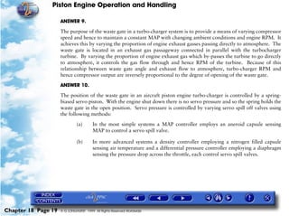 Piston Engine Operation and Handling

                     ANSWER 9.

                     The purpose of the waste gate in a turbo-charger system is to provide a means of varying compressor
                     speed and hence to maintain a constant MAP with changing ambient conditions and engine RPM. It
                     achieves this by varying the proportion of engine exhaust gasses passing directly to atmosphere. The
                     waste gate is located in an exhaust gas passageway connected in parallel with the turbocharger
                     turbine. By varying the proportion of engine exhaust gas which by-passes the turbine to go directly
                     to atmosphere, it controls the gas flow through and hence RPM of the turbine. Because of this
                     relationship between waste gate angle and exhaust flow to atmosphere, turbo-charger RPM and
                     hence compressor output are inversely proportional to the degree of opening of the waste gate.

                     ANSWER 10.
                     The position of the waste gate in an aircraft piston engine turbo-charger is controlled by a spring-
                     biased servo piston. With the engine shut down there is no servo pressure and so the spring holds the
                     waste gate in the open position. Servo pressure is controlled by varying servo spill off valves using
                     the following methods:

                              (a)       In the most simple systems a MAP controller employs an aneroid capsule sensing
                                        MAP to control a servo spill valve.

                              (b)       In more advanced systems a density controller employing a nitrogen filled capsule
                                        sensing air temperature and a differential pressure controller employing a diaphragm
                                        sensing the pressure drop across the throttle, each control servo spill valves.




Chapter 18 Page 19   © G LONGHURST 1999 All Rights Reserved Worldwide
 