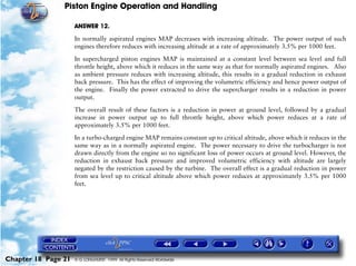Piston Engine Operation and Handling

                     ANSWER 12.

                     In normally aspirated engines MAP decreases with increasing altitude. The power output of such
                     engines therefore reduces with increasing altitude at a rate of approximately 3.5% per 1000 feet.

                     In supercharged piston engines MAP is maintained at a constant level between sea level and full
                     throttle height, above which it reduces in the same way as that for normally aspirated engines. Also
                     as ambient pressure reduces with increasing altitude, this results in a gradual reduction in exhaust
                     back pressure. This has the effect of improving the volumetric efficiency and hence power output of
                     the engine. Finally the power extracted to drive the supercharger results in a reduction in power
                     output.

                     The overall result of these factors is a reduction in power at ground level, followed by a gradual
                     increase in power output up to full throttle height, above which power reduces at a rate of
                     approximately 3.5% per 1000 feet.

                     In a turbo-charged engine MAP remains constant up to critical altitude, above which it reduces in the
                     same way as in a normally aspirated engine. The power necessary to drive the turbocharger is not
                     drawn directly from the engine so no significant loss of power occurs at ground level. However, the
                     reduction in exhaust back pressure and improved volumetric efficiency with altitude are largely
                     negated by the restriction caused by the turbine. The overall effect is a gradual reduction in power
                     from sea level up to critical altitude above which power reduces at approximately 3.5% per 1000
                     feet.




Chapter 18 Page 21   © G LONGHURST 1999 All Rights Reserved Worldwide
 