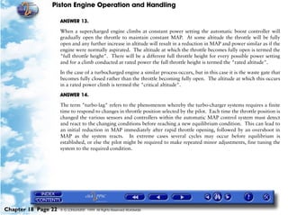 Piston Engine Operation and Handling

                     ANSWER 13.

                     When a supercharged engine climbs at constant power setting the automatic boost controller will
                     gradually open the throttle to maintain constant MAP. At some altitude the throttle will be fully
                     open and any further increase in altitude will result in a reduction in MAP and power similar as if the
                     engine were normally aspirated. The altitude at which the throttle becomes fully open is termed the
                     "full throttle height". There will be a different full throttle height for every possible power setting
                     and for a climb conducted at rated power the full throttle height is termed the "rated altitude".

                     In the case of a turbocharged engine a similar process occurs, but in this case it is the waste gate that
                     becomes fully closed rather than the throttle becoming fully open. The altitude at which this occurs
                     in a rated power climb is termed the "critical altitude".
                     ANSWER 14.

                     The term "turbo-lag" refers to the phenomenon whereby the turbo-charger systems requires a finite
                     time to respond to changes in throttle position selected by the pilot. Each time the throttle position is
                     changed the various sensors and controllers within the automatic MAP control system must detect
                     and react to the changing conditions before reaching a new equilibrium condition. This can lead to
                     an initial reduction in MAP immediately after rapid throttle opening, followed by an overshoot in
                     MAP as the system reacts. In extreme cases several cycles may occur before equilibrium is
                     established, or else the pilot might be required to make repeated minor adjustments, fine tuning the
                     system to the required condition.




Chapter 18 Page 22   © G LONGHURST 1999 All Rights Reserved Worldwide
 