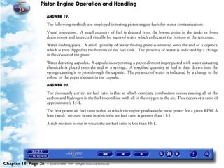 Piston Engine Operation and Handling

                     ANSWER 19.

                     The following methods are employed in testing piston engine fuels for water contamination:

                     Visual inspection. A small quantity of fuel is drained from the lowest point in the tanks or from
                     drain points and inspected visually for signs of water which collects at the bottom of the specimen.

                     Water finding paste. A small quantity of water finding paste is smeared onto the end of a dipstick
                     which is then dipped to the bottom of the fuel tank. The presence of water is indicated by a change
                     in the colour of the paste.

                     Water detecting capsules. A capsule incorporating a paper element impregnated with water detecting
                     chemicals is placed onto the end of a syringe. A specified quantity of fuel is then drawn into the
                     syringe causing it to pass through the capsule. The presence of water is indicated by a change in the
                     colour of the paper element in the capsule.

                     ANSWER 20.

                     The chemically correct air fuel ratio is that at which complete combustion occurs causing all of the
                     carbon and hydrogen in the fuel to combine with all of the oxygen in the air. This occurs at a ratio of
                     approximately 15:1.

                     The best power air fuel ratio is that at which the engine produces the most power for a given RPM. A
                     lean (weak) mixture is one in which the air fuel ratio is greater than 15:1.

                     A rich mixture is one in which the air fuel ratio is less than 15:1.




Chapter 18 Page 26   © G LONGHURST 1999 All Rights Reserved Worldwide
 