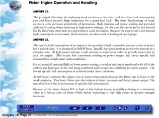 Piston Engine Operation and Handling

                     ANSWER 21.

                     The principal advantage of employing weak mixtures is that they tend to reduce fuel consumption
                     rate and hence increase flight endurance for a given fuel load. The main disadvantage of weak
                     mixtures is the increased probability of detonation. Rich mixtures aid engine starting and provided
                     additional cooling when operating at high power settings. In this case the excess fuel is not burned
                     but by absorbing latent heat in evaporating it cools the engine. Because the excess fuel is not burned
                     fuel consumption is increased. Rich mixtures can also result in fouling of spark plugs.

                     ANSWER 22.

                     The specific fuel consumption of an engine is the quantity of fuel required to produce a unit of power
                     for a unit of time. It is measured in lbf/HP hour. Specific fuel consumption varies with mixture in a
                     complex way. At high power settings a rich mixture is required in order to provide excess fuel to
                     cool the engine. This excess fuel contributes nothing to power output and hence specific fuel
                     consumption is high under such conditions.

                     For economical cruising flight at lower power settings, a weaker mixture is employed with all of the
                     carbon and hydrogen in the fuel being combined with oxygen to contribute to power output. The
                     lowest specific fuel consumption is achieved under these conditions.

                     At still leaner mixtures the engine runs at lower temperatures because the flame rate is lower in the
                     weak mixtures. This lower flame rate also reduces cylinder pressures and hence power output. The
                     overall effect of this is an increase in specific fuel consumption.

                     Because of the above factors SFC is high at low fuel:air ratios, gradually reducing to a minimum
                     value at a fuel:air ratio of about 0.066, before increasing to very high values as mixture strength
                     increases.




Chapter 18 Page 27   © G LONGHURST 1999 All Rights Reserved Worldwide
 