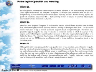 Piston Engine Operation and Handling

                     ANSWER 23.

                     Because cylinder temperature varies with fuel:air ratio, selection of the best economy mixture for
                     cruise flight can be carried out using EGT as a guide. As mixture ratio is reduced from full rich EGT
                     will gradually increase attaining a maximum at best economy mixture. Further leaning beyond this
                     point will result in a reduction in EGT. Best economy mixture is selected by carefully adjusting the
                     mixture to locate the maximum EGT point.

                     ANSWER 24.

                     The fixed pitch propeller comprises of two or more aerofoil section blades mounted upon a central
                     hub. In modern light aircraft it is usually attached directly to the engine crankshaft. The blades are
                     twisted from root to tip to provide a uniform angle of attack along their length. Due to its fixed
                     pitch this type of propeller has only two modes of operation, normal in which it is driven by the
                     engine, and windmilling in which the airflow causes it to drive the engine after engine failure or in
                     flight shut down. The principal disadvantage of the fixed pitch propeller is that it can be designed to
                     operate at one on RPM/airspeed combination and is hence inefficient throughout most of the
                     operating range.

                     ANSWER 25.

                     Although the inflow velocity due to forward speed is more-or-less constant across the entire propeller
                     disc, the rotational velocity increases as a direct function of radius from root to tip. This means that
                     the angle of attack of an untwisted blade would be much higher at the tip than at the root, with the
                     effect that only one part would be at its most efficient angle, whilst all others would vary from very
                     inefficient due to low angle of attack, to approaching the stall. Propeller blades are twisted from
                     root to tip to provide a uniform angle of attack along their entire length.




Chapter 18 Page 28   © G LONGHURST 1999 All Rights Reserved Worldwide
 