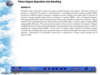 Piston Engine Operation and Handling

                     ANSWER 29.

                     Propeller angle is altered by means of a piston, usually located in the spinner. The flow of servo oil
                     pressure to and from the piston is determined by a centrifugal governor sensing propeller RPM.
                     Variations in RPM caused by changes in altitude or power setting cause blade pitch to increase or
                     decrease varying propeller drag forces to maintain a constant RPM. Also as airspeed increases,
                     reducing propeller blade angle of attack reduces drag on the propeller causing it to accelerate. This is
                     sensed by the centrifugal governor which increases the blade angle to restore angle of attack, RPM,
                     and propeller efficiency. The reverse process occurs in the case of a reduction in airspeed. Changes
                     in RPM selection are achieved by adjusting the spring loading on the centrifugal governor in order to
                     establish the required datum RPM. In the event of engine failure, selection of feather position
                     overrides the centrifugal governor causing the piston to be driven through coarse pitch to the feather
                     position. Alternatively in autofeather systems this is initiated by a torque switch sensing loss of
                     engine torque.




Chapter 18 Page 31   © G LONGHURST 1999 All Rights Reserved Worldwide
 