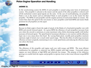 Piston Engine Operation and Handling

                     ANSWER 33.

                     In the synchronising system the RPM of each propeller is sensed using some form of tachometer
                     system. One propeller is selected as the master and the speed of the other propellers is altered until
                     all the tachometer system speed signals are the same. In the case of synchrophasing, one propeller
                     blade is set as the master and an individual blade in each propeller is set as the master for that
                     propeller. The RPM of each propeller and the angular position of each master blade are sensed. The
                     system then alters the speed of the non-master or slave propellers until both RPM and master blade
                     positions for all propellers are the equal.

                     ANSWER 34.

                     Because its blade angle is fixed, the angle of attack of the blades of a fixed pitch propeller vary with
                     RPM and aircraft forward speed. At a given RPM the efficiency of such propellers increases from
                     zero when the aircraft is stationary, to some maximum value, before decreasing rapidly with further
                     increases of forward speed. The speed band of maximum efficiency is very narrow and the efficiency
                     lapse rate is very steep above this band. By varying blade pitch, variable pitch propellers maintain
                     optimum angle of attack over a much wider speed range. This has the effect of achieving maximum
                     efficiency at lower airspeeds, maintaining it over a wide speed band, and reducing the efficiency lapse
                     rate above this band.

                     ANSWER 35.

                     The efficiency of the propeller and engine each vary with torque and RPM. The most efficient
                     combination for propellers is relatively low RPM coupled with high torque. Conversely piston
                     engines are most efficient at high RPM and relatively low torque. The purpose of the reduction
                     gearing is to enable both the engine and propeller to operate close to their most efficient torque/RPM
                     ranges.




Chapter 18 Page 33   © G LONGHURST 1999 All Rights Reserved Worldwide
 