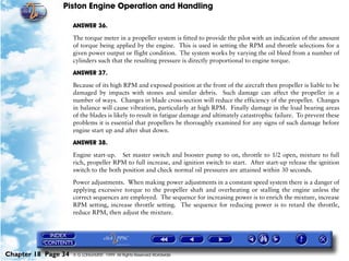 Piston Engine Operation and Handling

                     ANSWER 36.

                     The torque meter in a propeller system is fitted to provide the pilot with an indication of the amount
                     of torque being applied by the engine. This is used in setting the RPM and throttle selections for a
                     given power output or flight condition. The system works by varying the oil bleed from a number of
                     cylinders such that the resulting pressure is directly proportional to engine torque.

                     ANSWER 37.

                     Because of its high RPM and exposed position at the front of the aircraft then propeller is liable to be
                     damaged by impacts with stones and similar debris. Such damage can affect the propeller in a
                     number of ways. Changes in blade cross-section will reduce the efficiency of the propeller. Changes
                     in balance will cause vibration, particularly at high RPM. Finally damage in the load bearing areas
                     of the blades is likely to result in fatigue damage and ultimately catastrophic failure. To prevent these
                     problems it is essential that propellers be thoroughly examined for any signs of such damage before
                     engine start up and after shut down.

                     ANSWER 38.

                     Engine start-up. Set master switch and booster pump to on, throttle to 1/2 open, mixture to full
                     rich, propeller RPM to full increase, and ignition switch to start. After start-up release the ignition
                     switch to the both position and check normal oil pressures are attained within 30 seconds.

                     Power adjustments. When making power adjustments in a constant speed system there is a danger of
                     applying excessive torque to the propeller shaft and overheating or stalling the engine unless the
                     correct sequences are employed. The sequence for increasing power is to enrich the mixture, increase
                     RPM setting, increase throttle setting. The sequence for reducing power is to retard the throttle,
                     reduce RPM, then adjust the mixture.




Chapter 18 Page 34   © G LONGHURST 1999 All Rights Reserved Worldwide
 