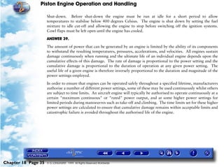 Piston Engine Operation and Handling

                     Shut-down. Before shut-down the engine must be run at idle for a short period to allow
                     temperatures to stabilise below 400 degrees Celsius. The engine is shut down by setting the fuel
                     mixture to idle cut-off and allowing the engine to stop before switching off the ignition systems.
                     Cowl flaps must be left open until the engine has cooled.

                     ANSWER 39.

                     The amount of power that can be generated by an engine is limited by the ability of its components
                     to withstand the resulting temperatures, pressures, accelerations, and velocities. All engines sustain
                     damage continuously when running and the ultimate life of an individual engine depends upon the
                     cumulative effects of this damage. The rate of damage is proportional to the power setting and the
                     cumulative damage is proportional to the duration of operation at any given power setting. The
                     useful life of a given engine is therefore inversely proportional to the duration and magnitude of the
                     power settings employed.

                     In order to ensure that engines can be operated safely throughout a specified lifetime, manufacturers
                     authorise a number of different power settings, some of these may be used continuously whilst others
                     are subject to time limits. An aircraft engine will typically be authorised to operate continuously at a
                     certain "maximum continuous" or "rated" power output, and at some higher power settings for
                     limited periods during manoeuvres such as take-off and climbing. The time limits set for these higher
                     power settings are calculated to ensure that cumulative damage remains within acceptable limits and
                     catastrophic failure is avoided throughout the authorised life of the engine.




Chapter 18 Page 35   © G LONGHURST 1999 All Rights Reserved Worldwide
 