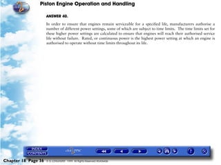 Piston Engine Operation and Handling

                     ANSWER 40.

                     In order to ensure that engines remain serviceable for a specified life, manufacturers authorise a
                     number of different power settings, some of which are subject to time limits. The time limits set for
                     these higher power settings are calculated to ensure that engines will reach their authorised service
                     life without failure. Rated, or continuous power is the highest power setting at which an engine is
                     authorised to operate without time limits throughout its life.




Chapter 18 Page 36   © G LONGHURST 1999 All Rights Reserved Worldwide
 