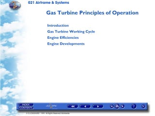 021 Airframe & Systems

                      Gas Turbine Principles of Operation

                       Introduction
                       Gas Turbine Working Cycle
                       Engine Efficiencies
                       Engine Developments




© G LONGHURST 1999 All Rights Reserved Worldwide
 