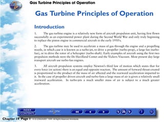 Gas Turbine Principles of Operation


                     19   Gas Turbine Principles of Operation
                     Introduction
                     1.      The gas turbine engine is a relatively new form of aircraft propulsion unit, having first flown
                     successfully as an experimental power plant during the Second World War and only truly beginning
                     to replace the piston engine in commercial aircraft in the early 1950's.

                     2.      The gas turbine may be used to accelerate a mass of gas through the engine and a propelling
                     nozzle, in which case it is known as a turbo-jet, to drive a propeller (turbo-prop), a large fan (turbo-
                     fan), or to drive the rotor of a helicopter (turbo-shaft). Early examples of aircraft using the first two
                     propulsion methods were the De Havilland Comet and the Vickers Viscount. Most present day large
                     transport aircraft use turbo-fan engines.

                     3.      All aircraft propulsion systems employ Newton’s third law of motion which states that for
                     every force (or action) there is an equal and opposite reaction. The amount of forward thrust created
                     is proportional to the product of the mass of air affected and the rearward acceleration imparted to
                     it. In the case of propeller driven aircraft and turbo-fans a large mass of air is given a relatively small
                     rearward acceleration. In turbo-jets a much smaller mass of air is subject to a much greater
                     acceleration.




Chapter 19 Page 1   © G LONGHURST 1999 All Rights Reserved Worldwide
 