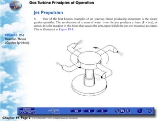 Gas Turbine Principles of Operation

                        Jet Propulsion
                        4.      One of the best known examples of jet reaction thrust producing movement is the rotary
                        garden sprinkler. The acceleration of a mass of water from the jets produces a force (F = ma), or
                        action. It is the reaction to this force that causes the arm, upon which the jets are mounted, to rotate.
                        This is illustrated at Figure 19-1.

 FIGURE 19-1
 Reaction Thrust
 (Garden Sprinkler)




Chapter 19 Page 2      © G LONGHURST 1999 All Rights Reserved Worldwide
 
