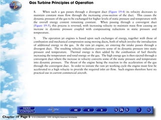 Gas Turbine Principles of Operation

                     8.     When such a gas passes through a divergent duct (Figure 19-4) its velocity decreases to
                     maintain constant mass flow through the increasing cross-section of the duct. This causes the
                     dynamic pressure of the gas to be exchanged for higher levels of static pressure and temperature with
                     the overall energy content remaining constant. When passing through a convergent duct
                     (Figure 19-5), this process is reversed, with increasing velocity to maintain mass flow causing an
                     increase in dynamic pressure coupled with compensating reductions in static pressure and
                     temperature.

                     9.      The operation jet engines is based upon such exchanges of energy, together with those of
                     combustion and mechanical compression using moving ducts, both of which involve the introduction
                     of additional energy to the gas. In the ram jet engine, air entering the intake passes through a
                     divergent duct. The resulting velocity reduction converts some of its dynamic pressure into static
                     pressure and temperature. Thermal energy is then added by the combustion of fuel thereby
                     increasing the temperature and total energy or the gas. The high energy gas is then ejected through a
                     convergent duct where the increase in velocity converts some of the static pressure and temperature
                     into dynamic pressure. The thrust of the engine being the reaction to the acceleration of the gas
                     through the convergent duct. In order to initiate the ram jet working cycle the engine must first be
                     accelerated to a high velocity to provide the required inlet air flow. Such engines therefore have no
                     practical use in current commercial aircraft.




Chapter 19 Page 5   © G LONGHURST 1999 All Rights Reserved Worldwide
 
