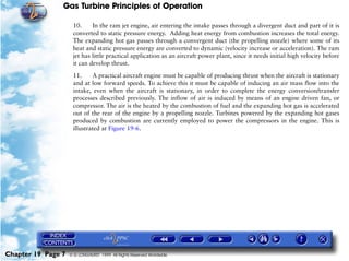 Gas Turbine Principles of Operation

                     10.     In the ram jet engine, air entering the intake passes through a divergent duct and part of it is
                     converted to static pressure energy. Adding heat energy from combustion increases the total energy.
                     The expanding hot gas passes through a convergent duct (the propelling nozzle) where some of its
                     heat and static pressure energy are converted to dynamic (velocity increase or acceleration). The ram
                     jet has little practical application as an aircraft power plant, since it needs initial high velocity before
                     it can develop thrust.

                     11.     A practical aircraft engine must be capable of producing thrust when the aircraft is stationary
                     and at low forward speeds. To achieve this it must be capable of inducing an air mass flow into the
                     intake, even when the aircraft is stationary, in order to complete the energy conversion/transfer
                     processes described previously. The inflow of air is induced by means of an engine driven fan, or
                     compressor. The air is the heated by the combustion of fuel and the expanding hot gas is accelerated
                     out of the rear of the engine by a propelling nozzle. Turbines powered by the expanding hot gases
                     produced by combustion are currently employed to power the compressors in the engine. This is
                     illustrated at Figure 19-6.




Chapter 19 Page 7   © G LONGHURST 1999 All Rights Reserved Worldwide
 