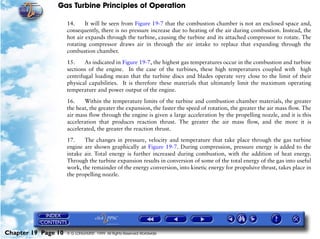Gas Turbine Principles of Operation

                     14.     It will be seen from Figure 19-7 that the combustion chamber is not an enclosed space and,
                     consequently, there is no pressure increase due to heating of the air during combustion. Instead, the
                     hot air expands through the turbine, causing the turbine and its attached compressor to rotate. The
                     rotating compressor draws air in through the air intake to replace that expanding through the
                     combustion chamber.

                     15.     As indicated in Figure 19-7, the highest gas temperatures occur in the combustion and turbine
                     sections of the engine. In the case of the turbines, these high temperatures coupled with high
                     centrifugal loading mean that the turbine discs and blades operate very close to the limit of their
                     physical capabilities. It is therefore these materials that ultimately limit the maximum operating
                     temperature and power output of the engine.

                     16.    Within the temperature limits of the turbine and combustion chamber materials, the greater
                     the heat, the greater the expansion, the faster the speed of rotation, the greater the air mass flow. The
                     air mass flow through the engine is given a large acceleration by the propelling nozzle, and it is this
                     acceleration that produces reaction thrust. The greater the air mass flow, and the more it is
                     accelerated, the greater the reaction thrust.

                     17.    The changes in pressure, velocity and temperature that take place through the gas turbine
                     engine are shown graphically at Figure 19-7. During compression, pressure energy is added to the
                     intake air. Total energy is further increased during combustion, with the addition of heat energy.
                     Through the turbine expansion results in conversion of some of the total energy of the gas into useful
                     work, the remainder of the energy conversion, into kinetic energy for propulsive thrust, takes place in
                     the propelling nozzle.




Chapter 19 Page 10   © G LONGHURST 1999 All Rights Reserved Worldwide
 