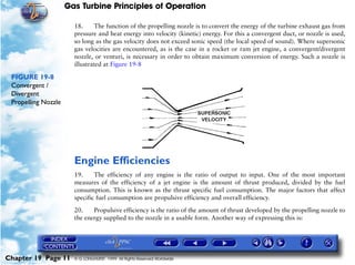 Gas Turbine Principles of Operation

                       18.     The function of the propelling nozzle is to convert the energy of the turbine exhaust gas from
                       pressure and heat energy into velocity (kinetic) energy. For this a convergent duct, or nozzle is used,
                       so long as the gas velocity does not exceed sonic speed (the local speed of sound). Where supersonic
                       gas velocities are encountered, as is the case in a rocket or ram jet engine, a convergent/divergent
                       nozzle, or venturi, is necessary in order to obtain maximum conversion of energy. Such a nozzle is
                       illustrated at Figure 19-8

 FIGURE 19-8
 Convergent /
 Divergent
 Propelling Nozzle




                       Engine Efficiencies
                       19.     The efficiency of any engine is the ratio of output to input. One of the most important
                       measures of the efficiency of a jet engine is the amount of thrust produced, divided by the fuel
                       consumption. This is known as the thrust specific fuel consumption. The major factors that affect
                       specific fuel consumption are propulsive efficiency and overall efficiency.

                       20.    Propulsive efficiency is the ratio of the amount of thrust developed by the propelling nozzle to
                       the energy supplied to the nozzle in a usable form. Another way of expressing this is:




Chapter 19 Page 11     © G LONGHURST 1999 All Rights Reserved Worldwide
 